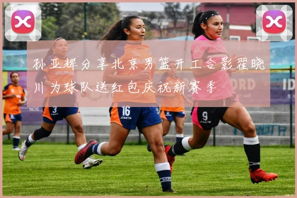 孙亚辉分享北京男篮开工合影翟晓川为球队送红包庆祝新赛季