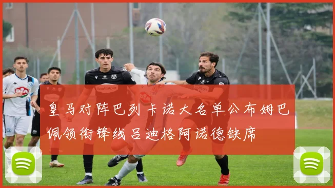 皇马对阵巴列卡诺大名单公布姆巴佩领衔锋线吕迪格阿诺德缺席
