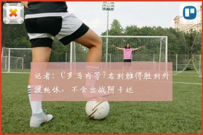 记者：C罗马内等7名利雅得胜利外援轮休，不会出战阿卡达