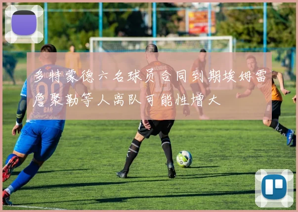 多特蒙德六名球员合同到期埃姆雷詹聚勒等人离队可能性增大