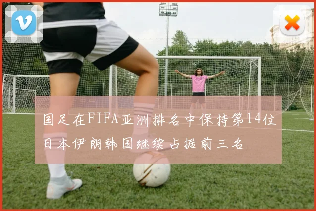 国足在FIFA亚洲排名中保持第14位日本伊朗韩国继续占据前三名