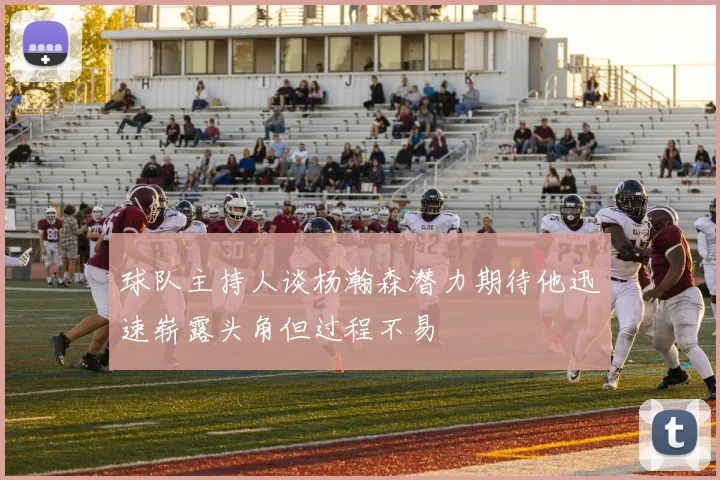 球队主持人谈杨瀚森潜力期待他迅速崭露头角但过程不易
