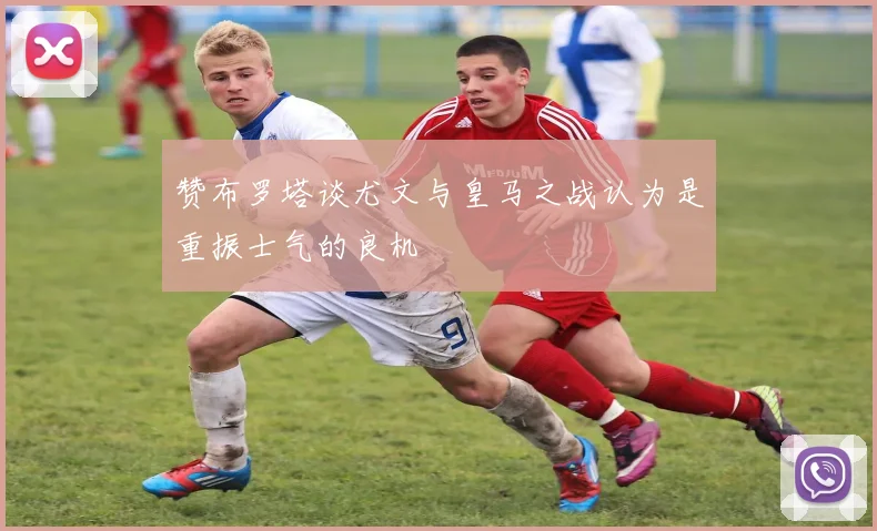 赞布罗塔谈尤文与皇马之战认为是重振士气的良机