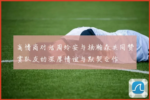 高情商对话周玲安与杨瀚森共同赞赏队友的深厚情谊与默契合作