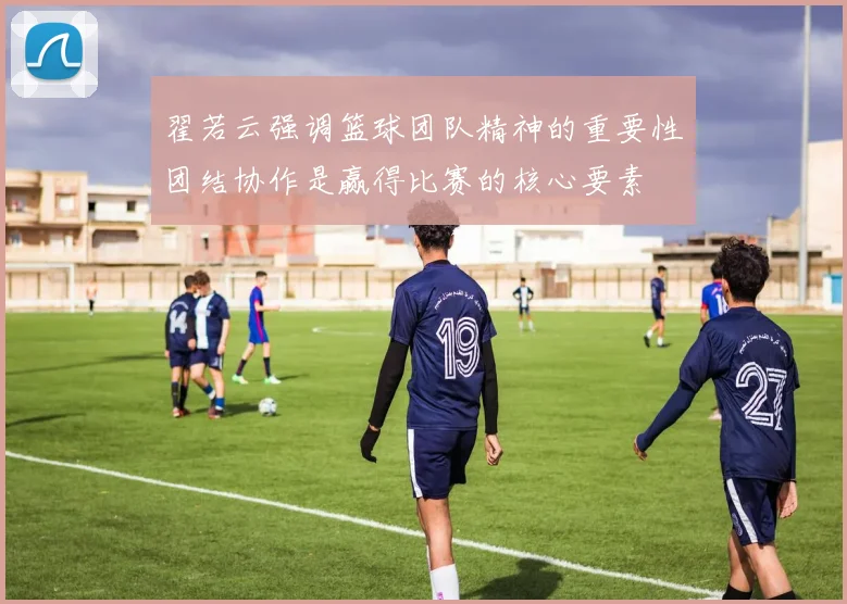 翟若云强调篮球团队精神的重要性团结协作是赢得比赛的核心要素