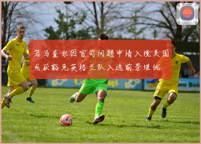 若马奎尔因官司问题申请入境美国或获豁免英格兰队入选前景堪忧