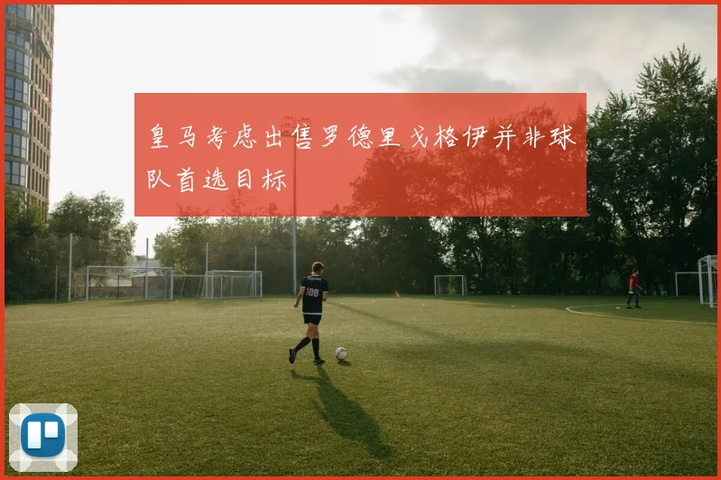 皇马考虑出售罗德里戈格伊并非球队首选目标