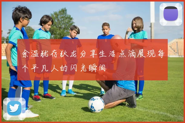 余温犹存狄龙分享生活点滴展现每个平凡人的闪光瞬间