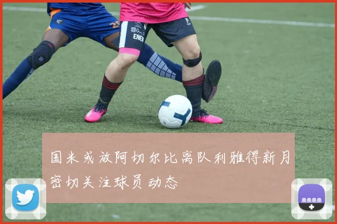 国米或放阿切尔比离队利雅得新月密切关注球员动态