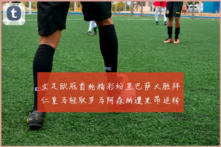 女足欧冠首轮精彩纷呈巴萨大胜拜仁皇马轻取罗马阿森纳遭里昂逆转
