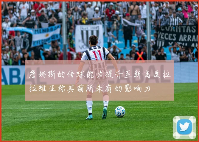 詹姆斯的传球能力提升至新高度拉拉维亚称其前所未有的影响力