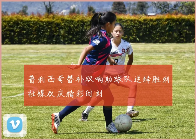 普利西奇替补双响助球队逆转胜利社媒欢庆精彩时刻