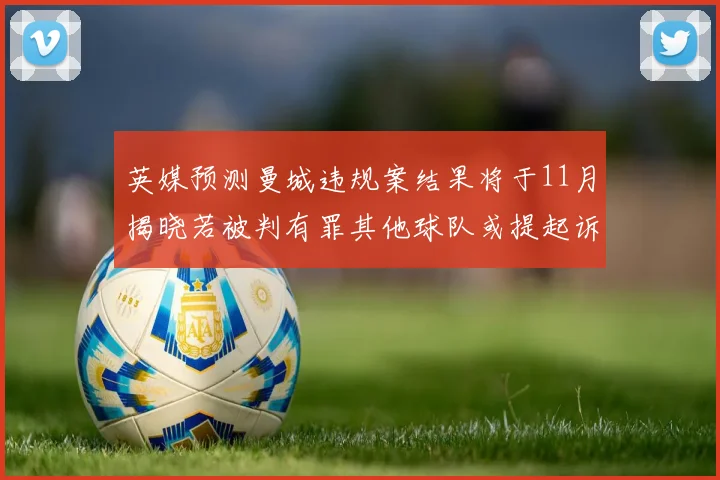 英媒预测曼城违规案结果将于11月揭晓若被判有罪其他球队或提起诉讼