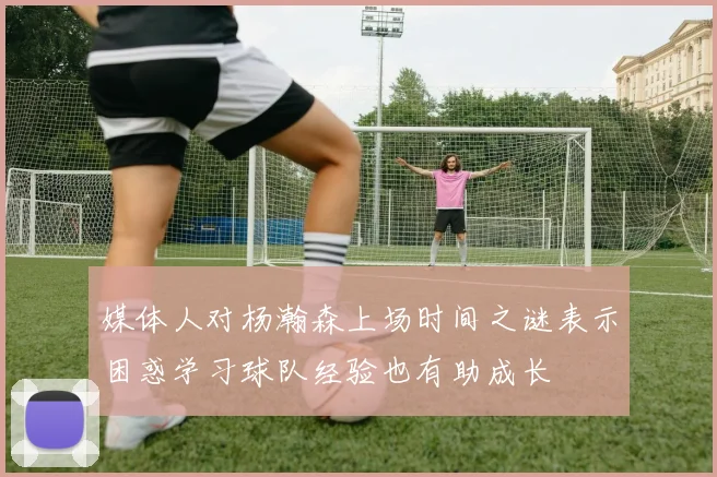 媒体人对杨瀚森上场时间之谜表示困惑学习球队经验也有助成长