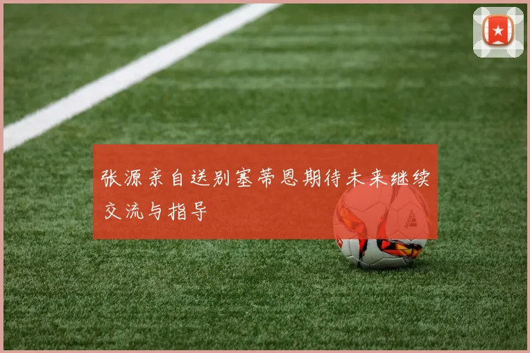 张源亲自送别塞蒂恩期待未来继续交流与指导
