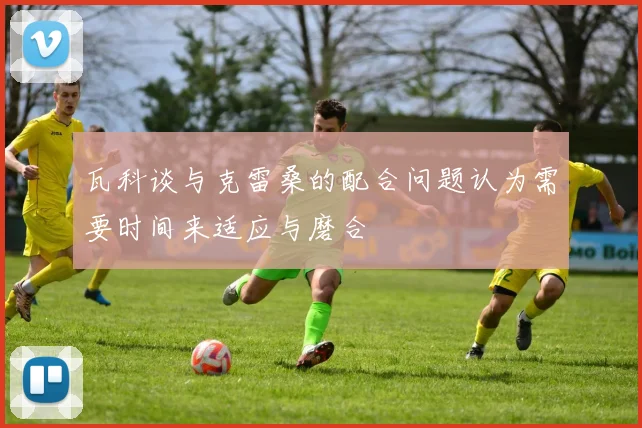 瓦科谈与克雷桑的配合问题认为需要时间来适应与磨合