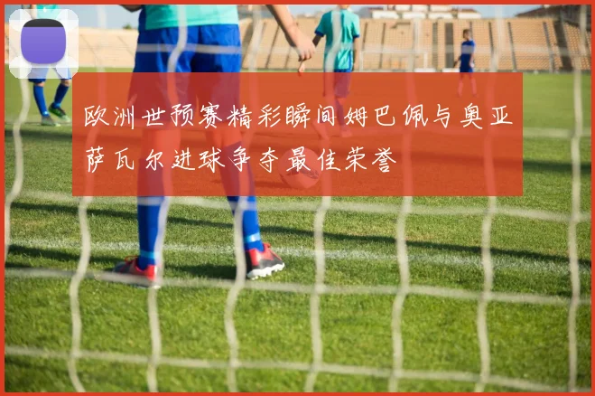 欧洲世预赛精彩瞬间姆巴佩与奥亚萨瓦尔进球争夺最佳荣誉