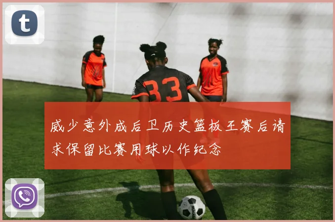 威少意外成后卫历史篮板王赛后请求保留比赛用球以作纪念