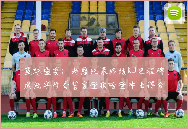 篮球盛宴：老詹纪录终结KD里程碑成就字母哥誓言登顶哈登冲击得分前十