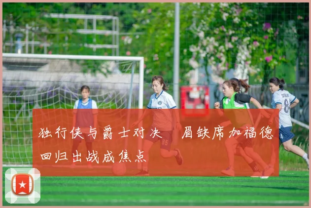独行侠与爵士对决濃眉缺席加福德回归出战成焦点