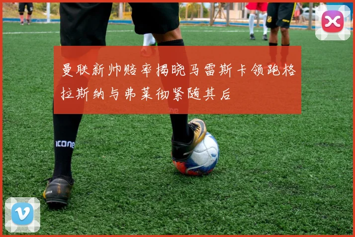 曼联新帅赔率揭晓马雷斯卡领跑格拉斯纳与弗莱彻紧随其后