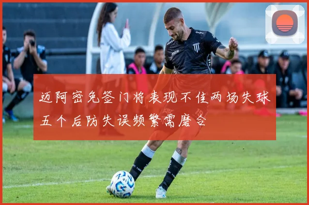 迈阿密免签门将表现不佳两场失球五个后防失误频繁需磨合