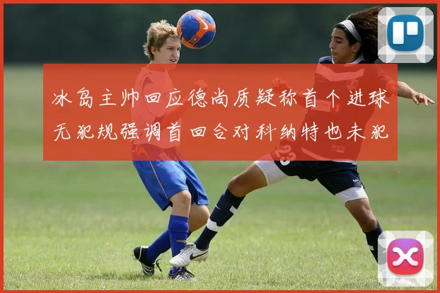 冰岛主帅回应德尚质疑称首个进球无犯规强调首回合对科纳特也未犯规