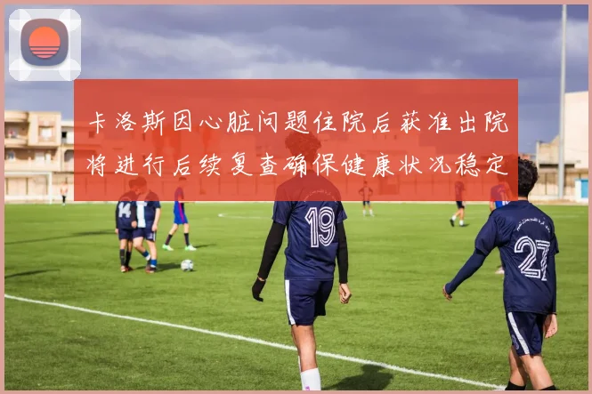 卡洛斯因心脏问题住院后获准出院将进行后续复查确保健康状况稳定