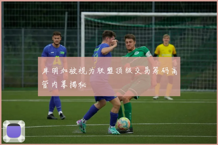 库明加被视为联盟顶级交易筹码高管内幕揭秘