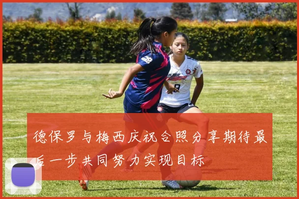 德保罗与梅西庆祝合照分享期待最后一步共同努力实现目标