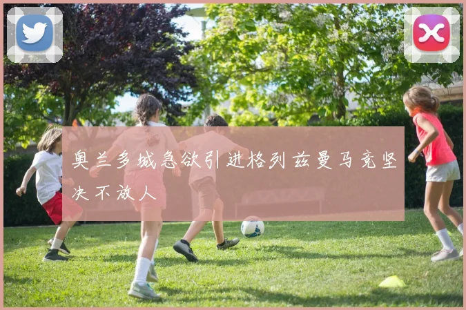 奥兰多城急欲引进格列兹曼马竞坚决不放人