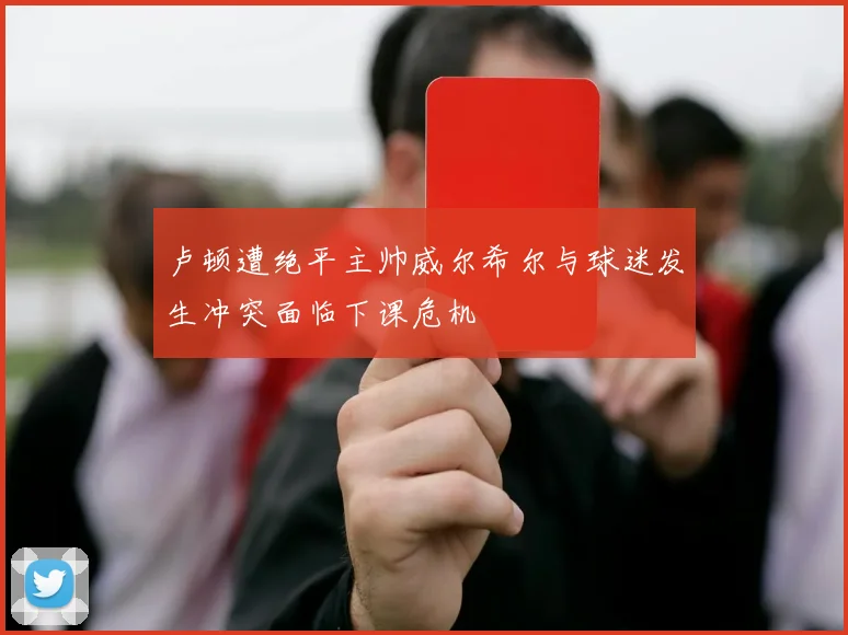 卢顿遭绝平主帅威尔希尔与球迷发生冲突面临下课危机