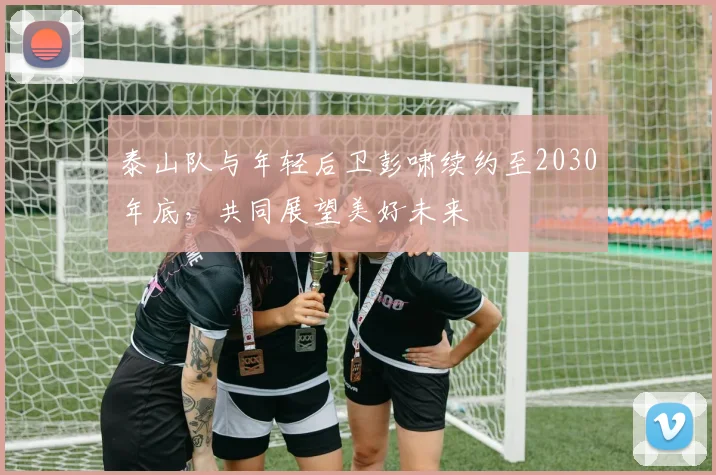 泰山队与年轻后卫彭啸续约至2030年底，共同展望美好未来