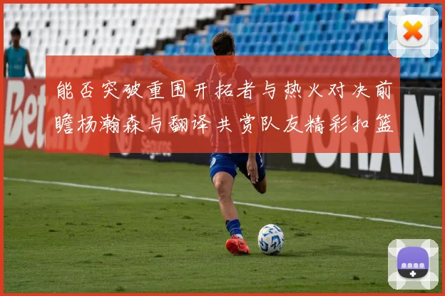 能否突破重围开拓者与热火对决前瞻杨瀚森与翻译共赏队友精彩扣篮瞬间