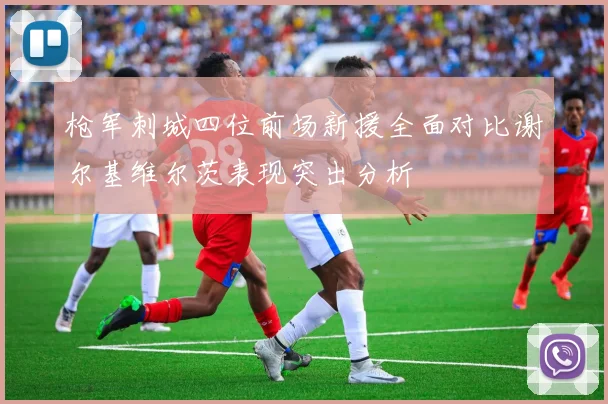 枪军刺城四位前场新援全面对比谢尔基维尔茨表现突出分析