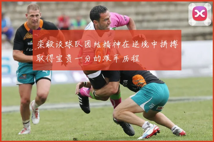 栾毅谈球队团结精神在逆境中拼搏取得宝贵一分的艰辛历程