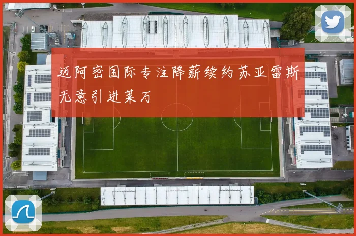 迈阿密国际专注降薪续约苏亚雷斯无意引进莱万