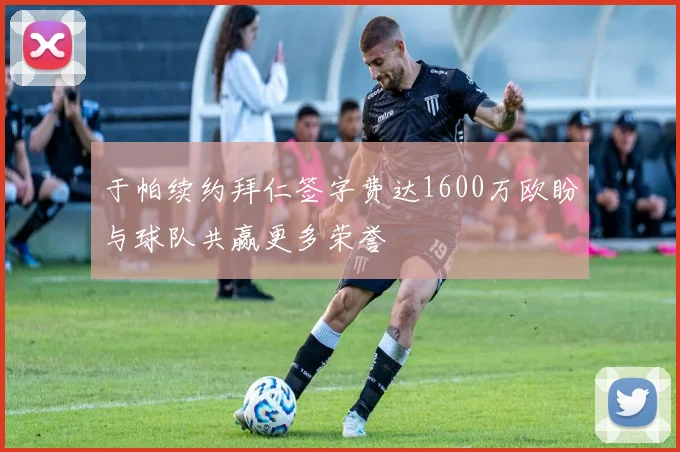 于帕续约拜仁签字费达1600万欧盼与球队共赢更多荣誉
