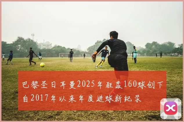 巴黎圣日耳曼2025年狂轰160球创下自2017年以来年度进球新纪录