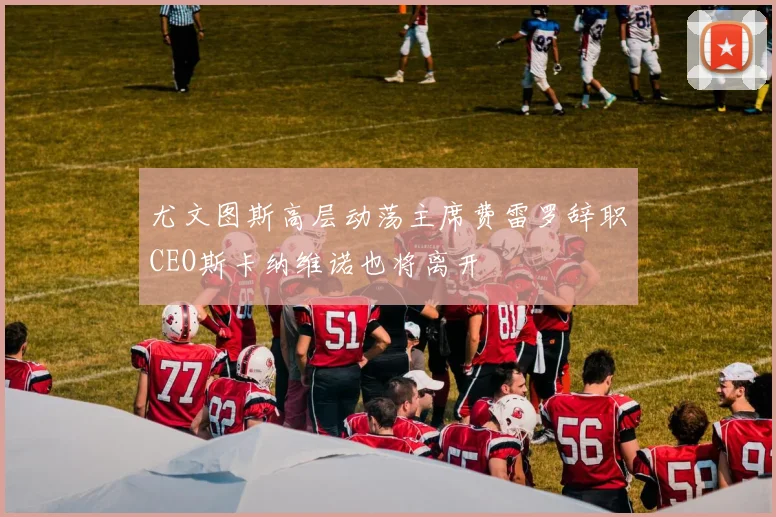 尤文图斯高层动荡主席费雷罗辞职CEO斯卡纳维诺也将离开