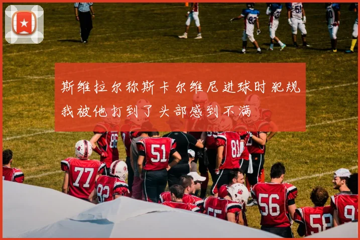 斯维拉尔称斯卡尔维尼进球时犯规我被他打到了头部感到不满
